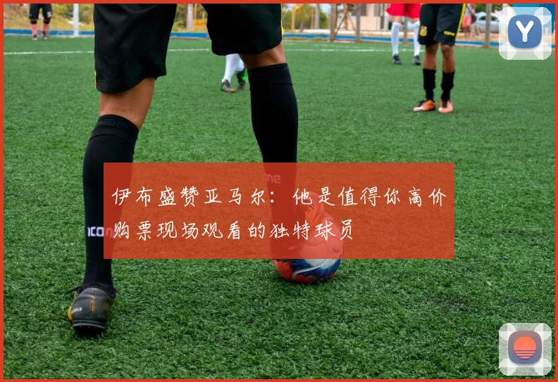 伊布盛赞亚马尔：他是值得你高价购票现场观看的独特球员