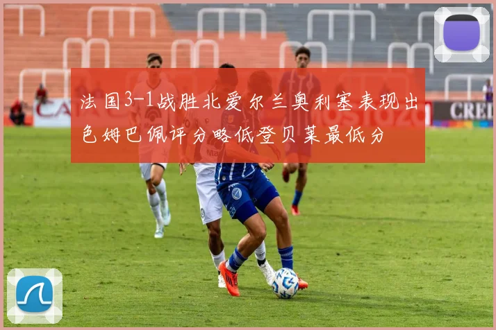法国3-1战胜北爱尔兰奥利塞表现出色姆巴佩评分略低登贝莱最低分